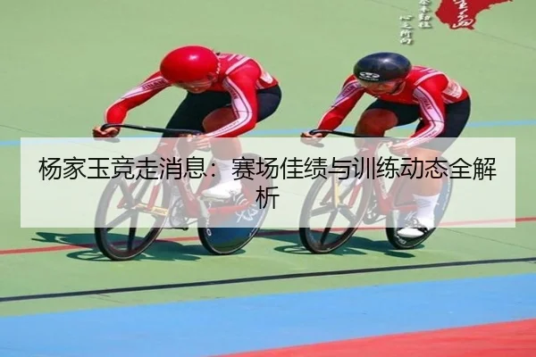 杨家玉竞走消息：赛场佳绩与训练动态全解析